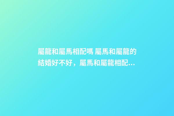 屬龍和屬馬相配嗎 屬馬和屬龍的結婚好不好，屬馬和屬龍相配嗎？-第1張-觀點-玄機派